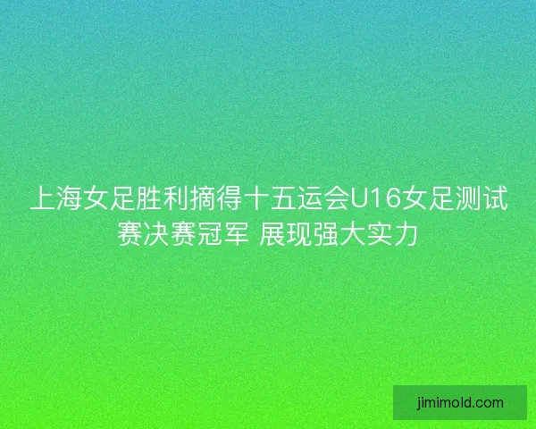 上海女足胜利摘得十五运会U16女足测试赛决赛冠军 展现强大实力