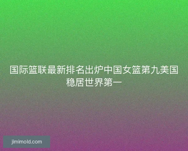 国际篮联最新排名出炉中国女篮第九美国稳居世界第一