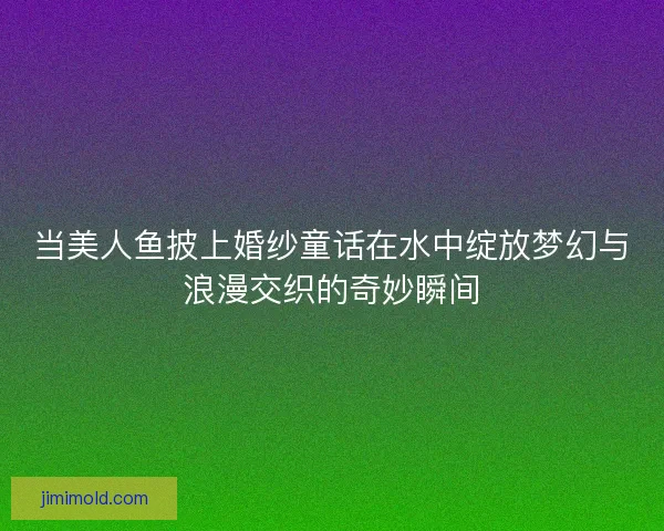 当美人鱼披上婚纱童话在水中绽放梦幻与浪漫交织的奇妙瞬间